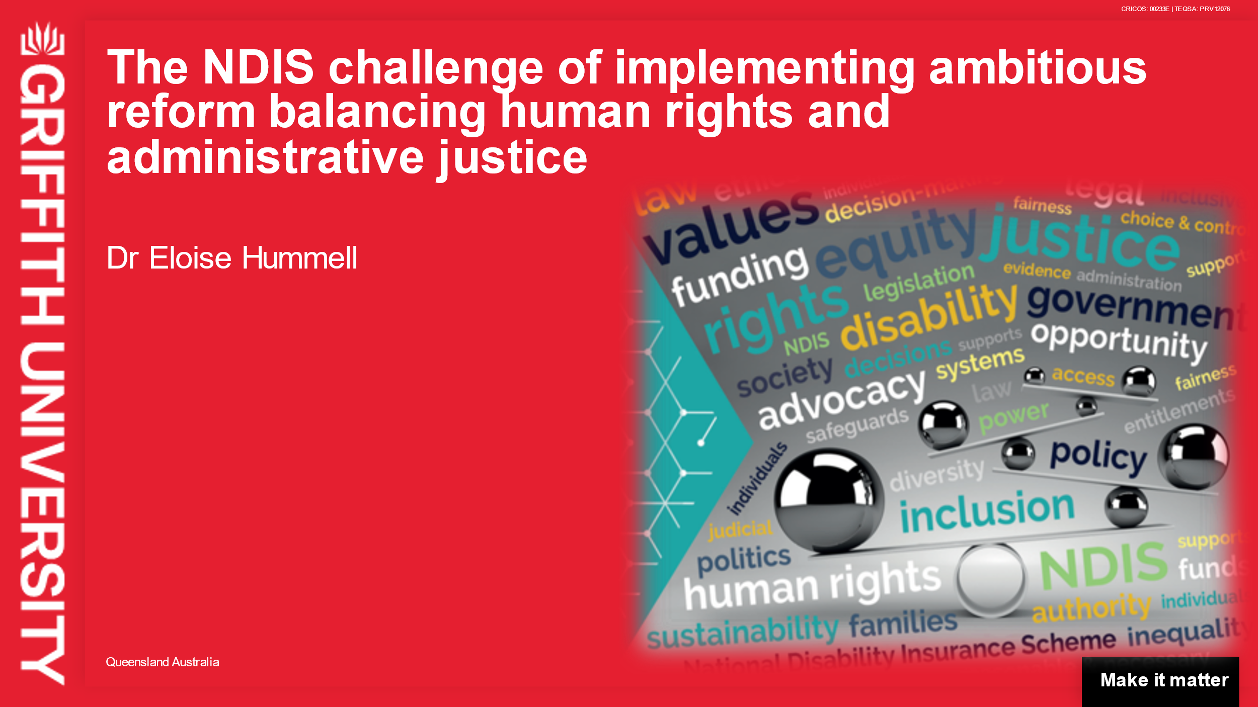 A slide with bright red background and the Griffith University logo on the left hand side. The title of the presentation “The NDIS challenge of implementing ambitious reform balancing human rights and administrative justice” is written in white, bolded letters across the top of the slide. Dr Eloise Hummel is underneath the title, with a busy image of silver planks balancing on shiny black spheres to the right. In between the spheres and planks in the image is a word cloud with words representing the project.