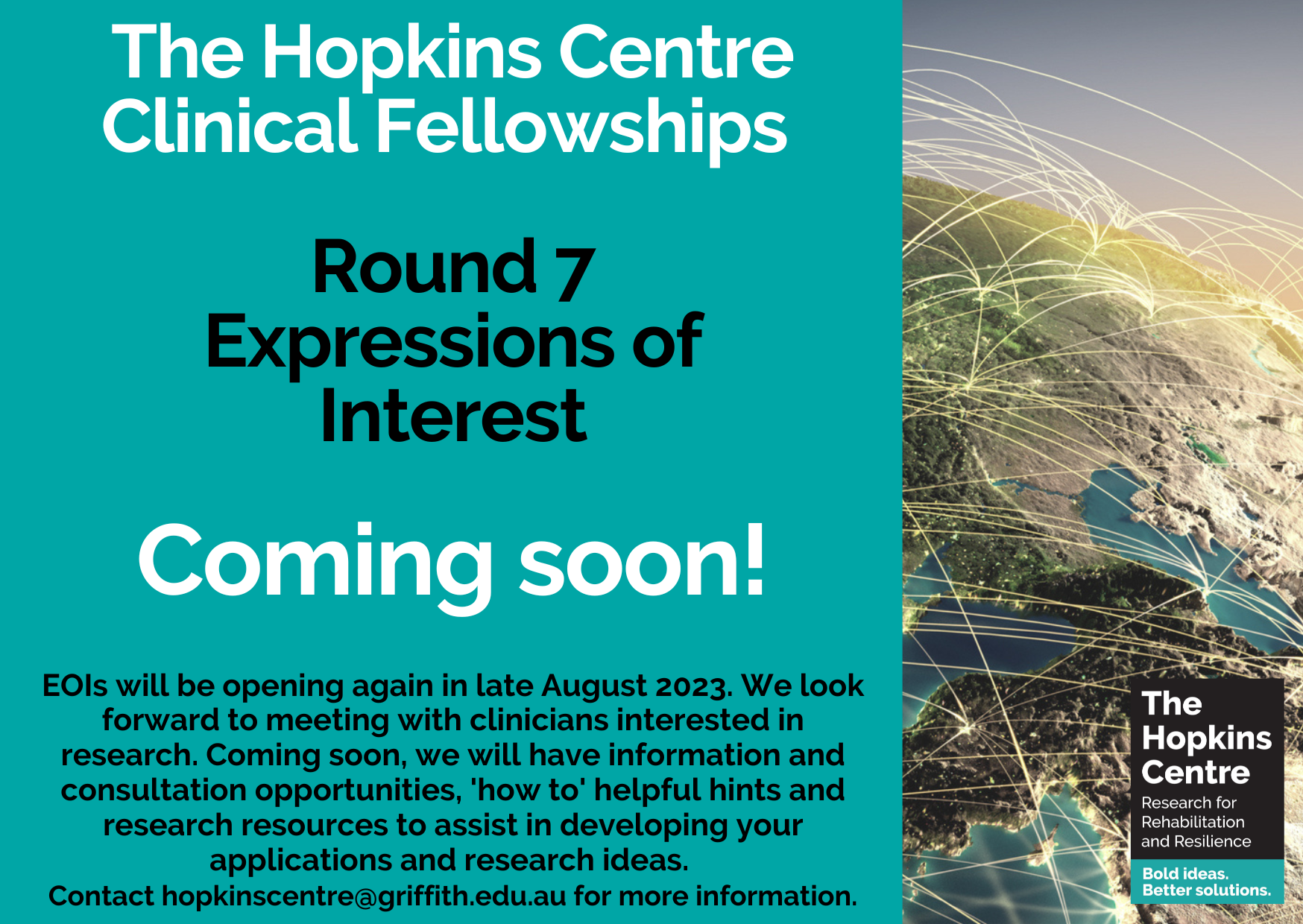 A flyer divided vertically into 2 sections: the left 3/4 is a turquoise background; the right 1-4 shows an image of the earth with golden lines arcing between continents. On top of the turquoise background is a bolded white title "The Hopkins Centre Clinical Fellowships" at the top and "Coming Soon!" in the middle. In between the white text is black text reading "Round 7 Expressions of interest" and the text "coming soon!" underneath in white. At the bottom, there is smaller black text with some more information about the EOIs opening in late August. 