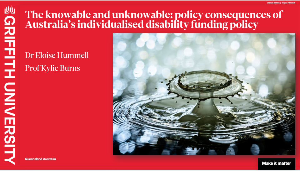 A slide with a red background, including the Griffith University logo. The title “The Knowable and Unknowable: Policy Consequences of Australia’s Individualised Disability Funding Policy” and authors names are in bolded white lettering at the top and left sides of the slide. On the right side is an image of a body of water which has had a heavy object dropped into it, creating a ripple effect.
