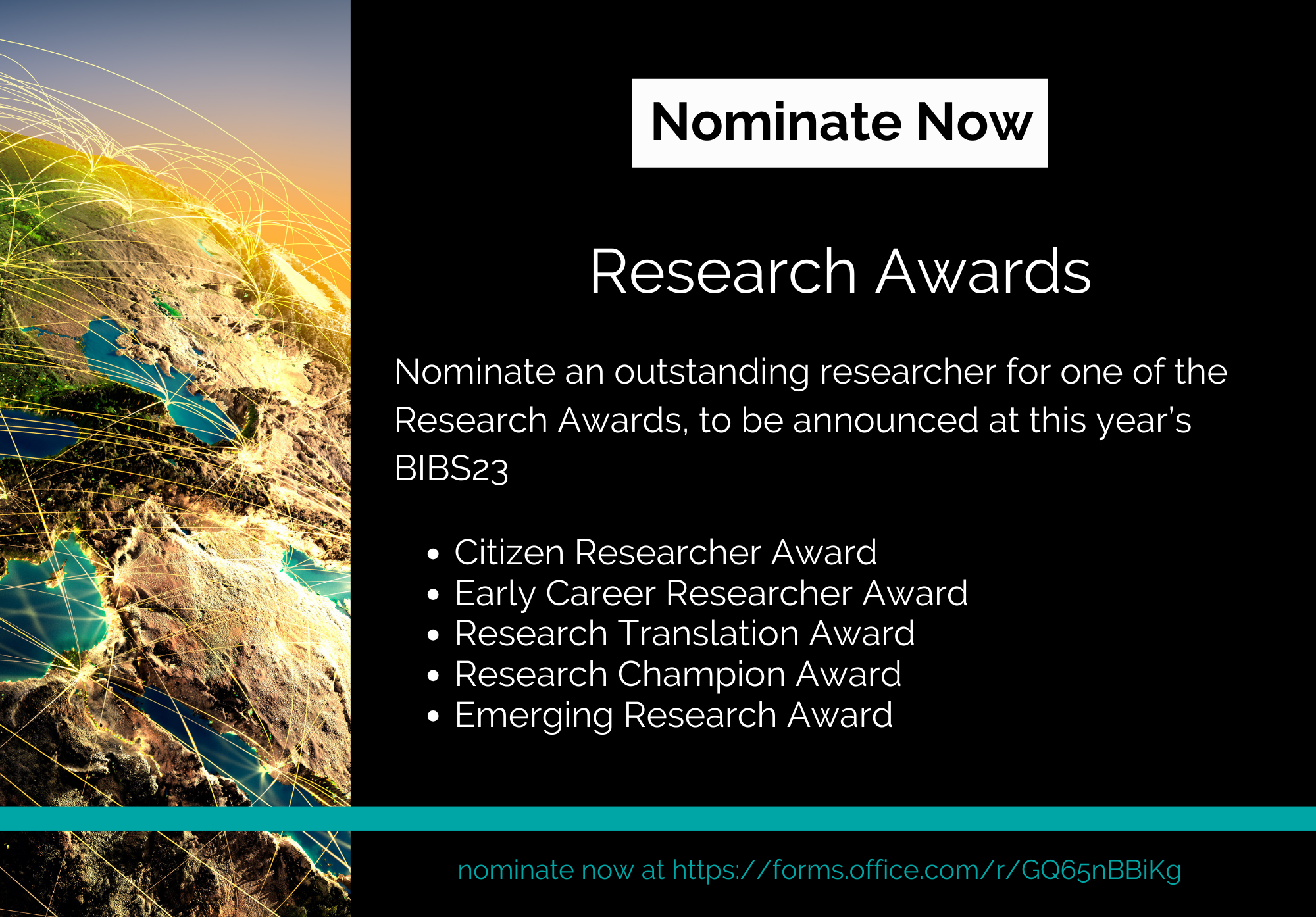 A black background takes up the right ¾ of a tile. On this section is a large white rectangle at the top with the words “nominate now” in black lettering. Underneath is the title Research Awards and then other words describing the research awards in white lettering. Running vertically across the bottom of the tile is a turquoise line. Taking up the right 1/4 of the tile, covering the black background is the Hopkins hero image of the earth with golden arches connecting different land masses.